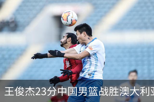 王俊杰23分中国男篮战胜澳大利亚，崔永熙12分正在归来